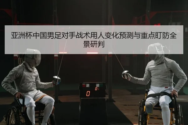 亚洲杯中国男足对手战术用人变化预测与重点盯防全景研判